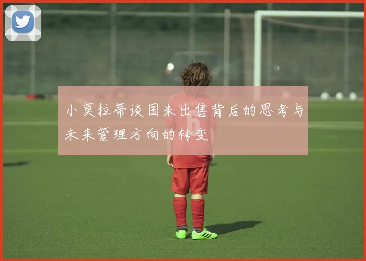 小莫拉蒂谈国米出售背后的思考与未来管理方向的转变