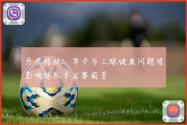 丹尼格林：华子与三球健康问题将影响球队季后赛前景